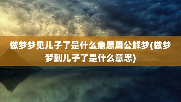 做梦梦见儿子了是什么意思周公解梦(做梦梦到儿子了是什么意思)