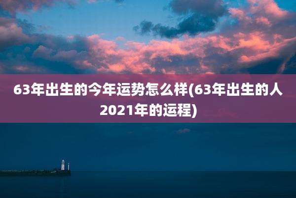 63年出生的今年运势怎么样(63年出生的人2021年的运程)