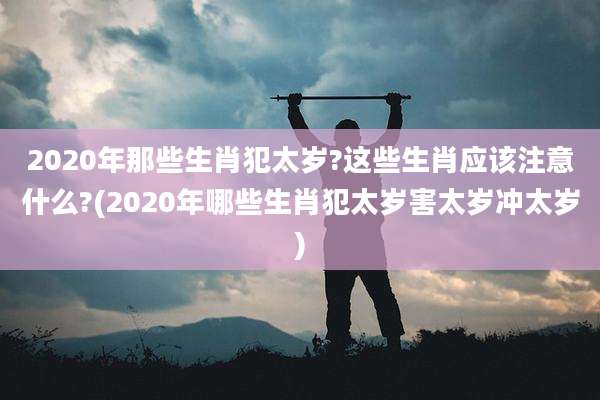 2020年那些生肖犯太岁?这些生肖应该注意什么?(2020年哪些生肖犯太岁害太岁冲太岁)