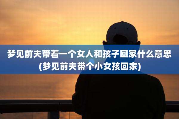 梦见前夫带着一个女人和孩子回家什么意思(梦见前夫带个小女孩回家)