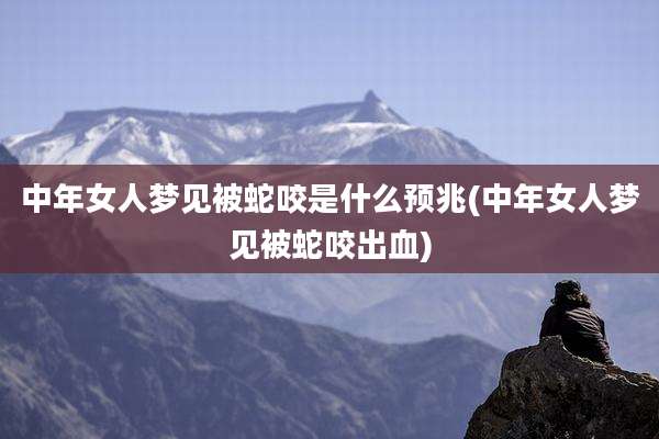 中年女人梦见被蛇咬是什么预兆(中年女人梦见被蛇咬出血)