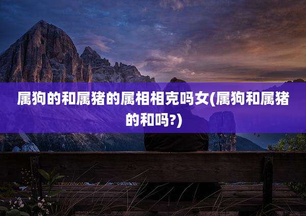 属狗的和属猪的属相相克吗女(属狗和属猪的和吗?)