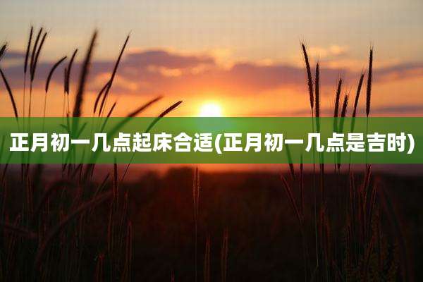 正月初一几点起床合适(正月初一几点是吉时)