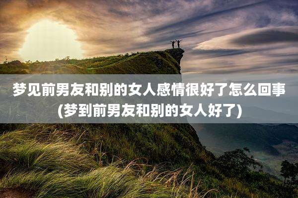 梦见前男友和别的女人感情很好了怎么回事(梦到前男友和别的女人好了)