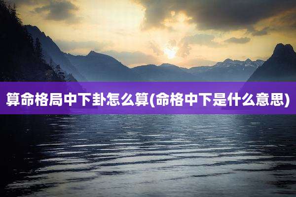 算命格局中下卦怎么算(命格中下是什么意思)