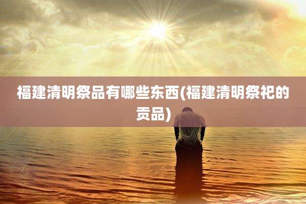 福建清明祭品有哪些东西(福建清明祭祀的贡品)