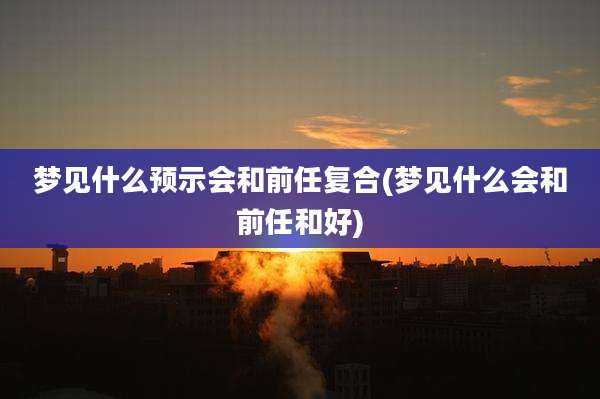梦见什么预示会和前任复合(梦见什么会和前任和好)