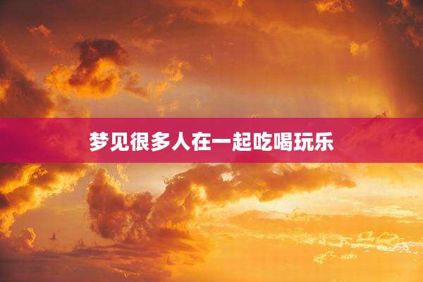 梦见很多人在一起吃喝玩乐