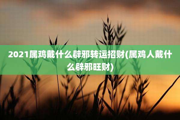 2021属鸡戴什么辟邪转运招财(属鸡人戴什么辟邪旺财)