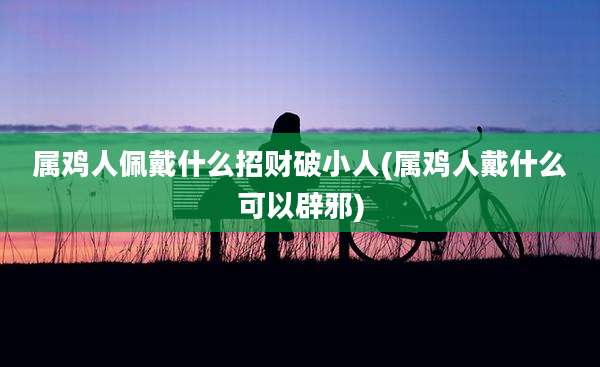 属鸡人佩戴什么招财破小人(属鸡人戴什么可以辟邪)