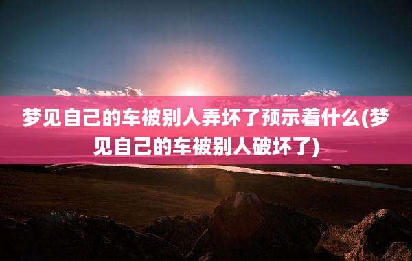 梦见自己的车被别人弄坏了预示着什么(梦见自己的车被别人破坏了)