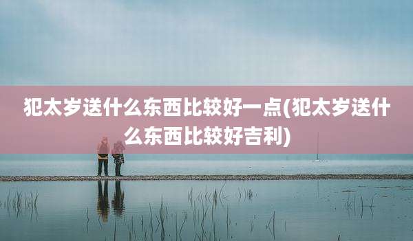犯太岁送什么东西比较好一点(犯太岁送什么东西比较好吉利)