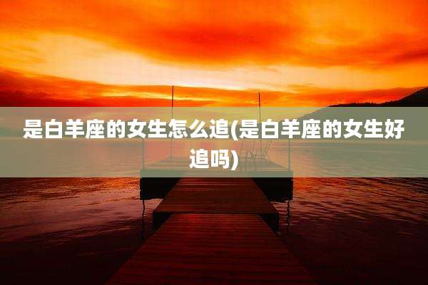 是白羊座的女生怎么追(是白羊座的女生好追吗)
