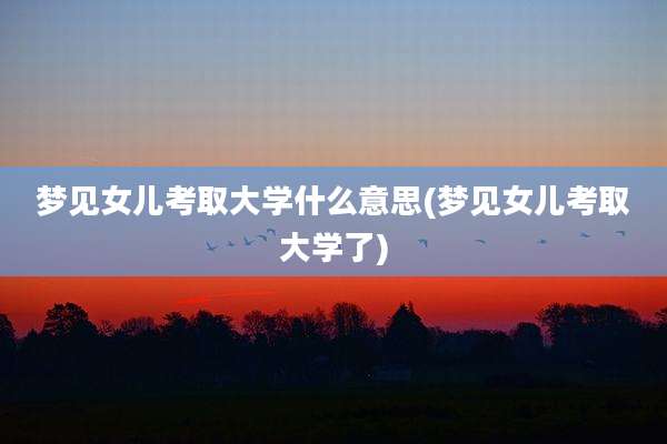 梦见女儿考取大学什么意思(梦见女儿考取大学了)