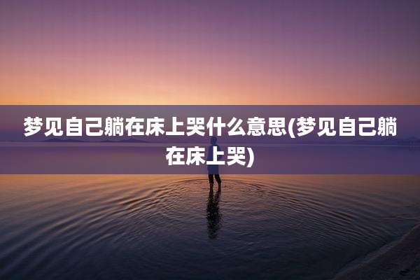 梦见自己躺在床上哭什么意思(梦见自己躺在床上哭)