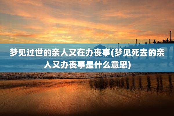 梦见过世的亲人又在办丧事(梦见死去的亲人又办丧事是什么意思)