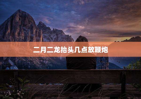 二月二龙抬头几点放鞭炮
