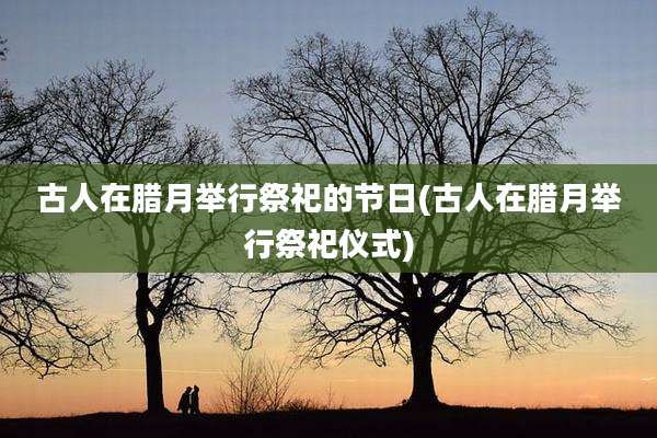 古人在腊月举行祭祀的节日(古人在腊月举行祭祀仪式)