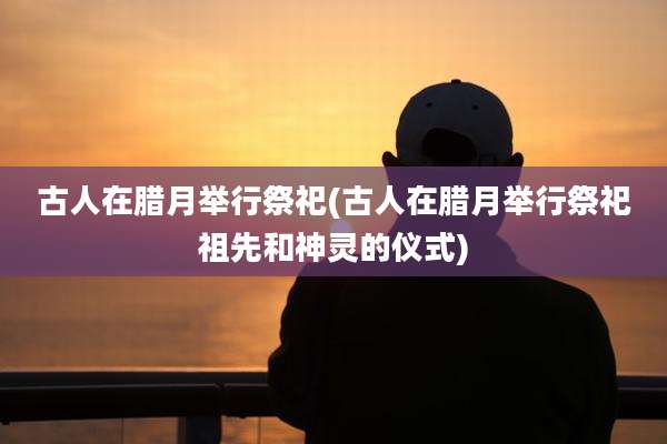 古人在腊月举行祭祀(古人在腊月举行祭祀祖先和神灵的仪式)