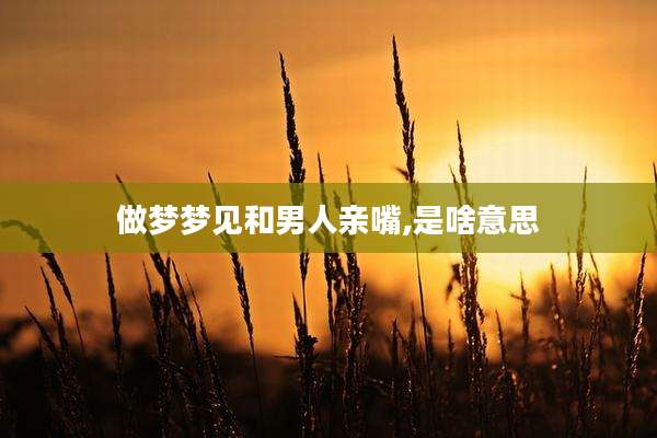 做梦梦见和男人亲嘴,是啥意思