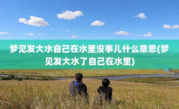 梦见发大水自己在水里没事儿什么意思(梦见发大水了自己在水里)