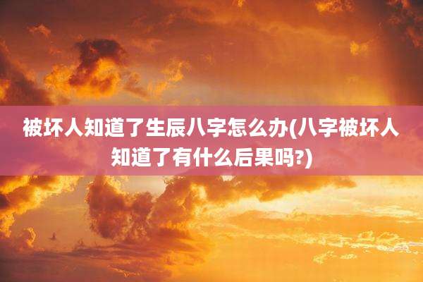 被坏人知道了生辰八字怎么办(八字被坏人知道了有什么后果吗?)