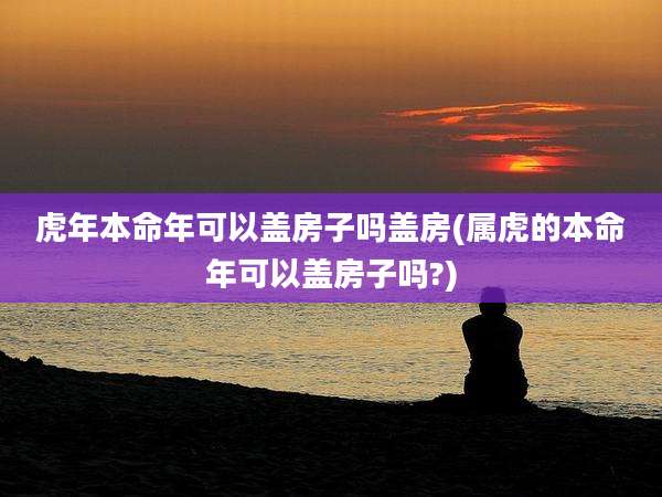 虎年本命年可以盖房子吗盖房(属虎的本命年可以盖房子吗?)
