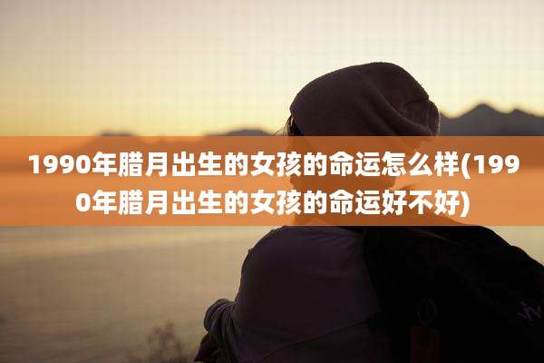 1990年腊月出生的女孩的命运怎么样(1990年腊月出生的女孩的命运好不好)