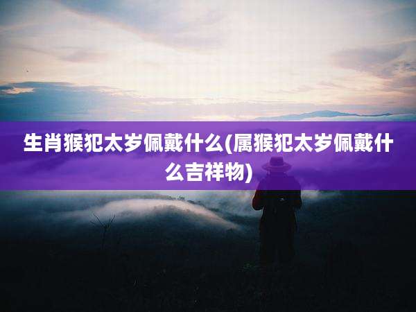 生肖猴犯太岁佩戴什么(属猴犯太岁佩戴什么吉祥物)