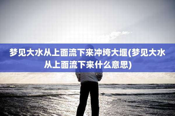 梦见大水从上面流下来冲垮大堰(梦见大水从上面流下来什么意思)