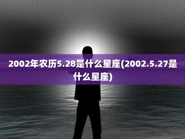 2002年农历5.28是什么星座(2002.5.27是什么星座)