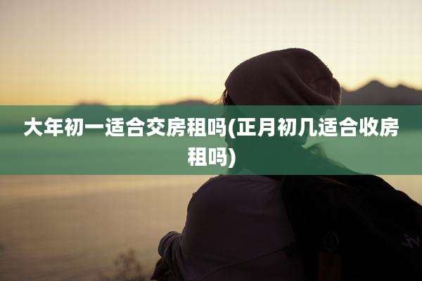 大年初一适合交房租吗(正月初几适合收房租吗)