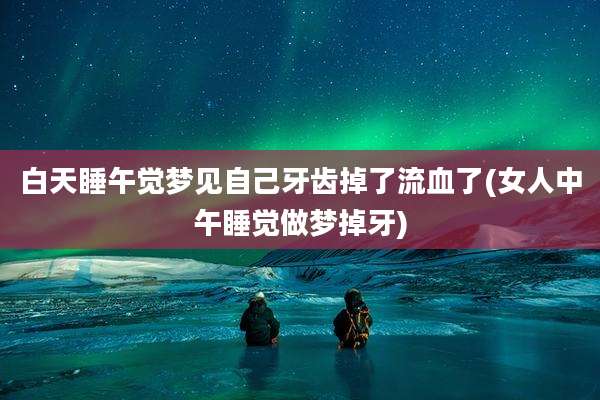 白天睡午觉梦见自己牙齿掉了流血了(女人中午睡觉做梦掉牙)