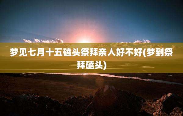 梦见七月十五磕头祭拜亲人好不好(梦到祭拜磕头)