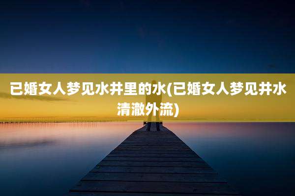 已婚女人梦见水井里的水(已婚女人梦见井水清澈外流)