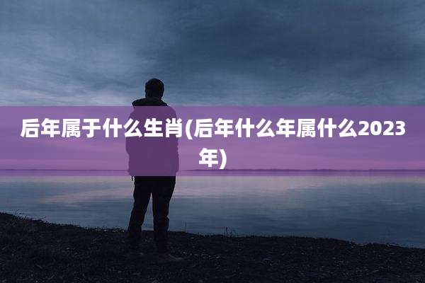 后年属于什么生肖(后年什么年属什么2023年)