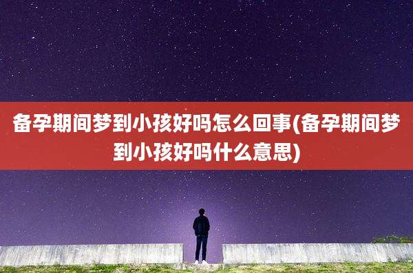 备孕期间梦到小孩好吗怎么回事(备孕期间梦到小孩好吗什么意思)