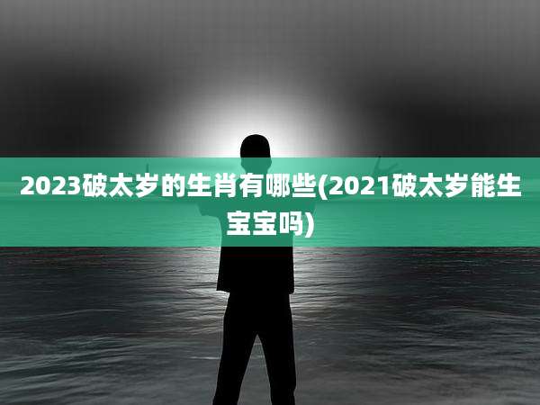 2023破太岁的生肖有哪些(2021破太岁能生宝宝吗)