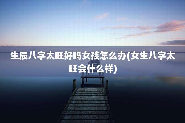生辰八字太旺好吗女孩怎么办(女生八字太旺会什么样)