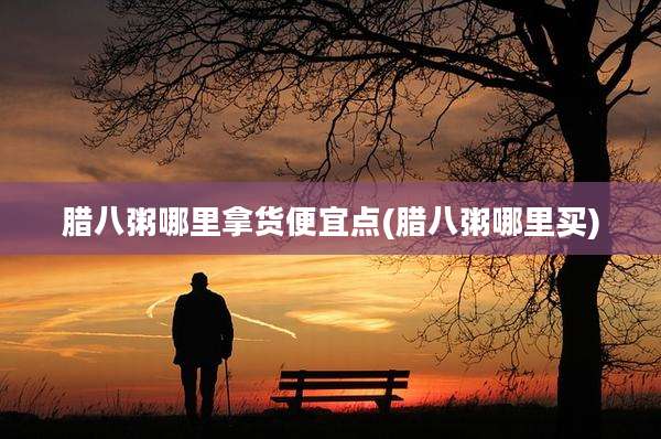 腊八粥哪里拿货便宜点(腊八粥哪里买)