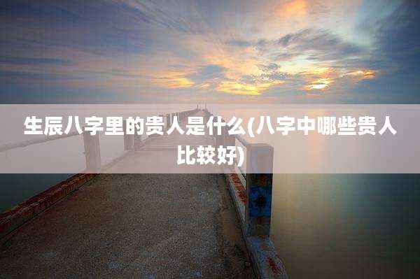 生辰八字里的贵人是什么(八字中哪些贵人比较好)