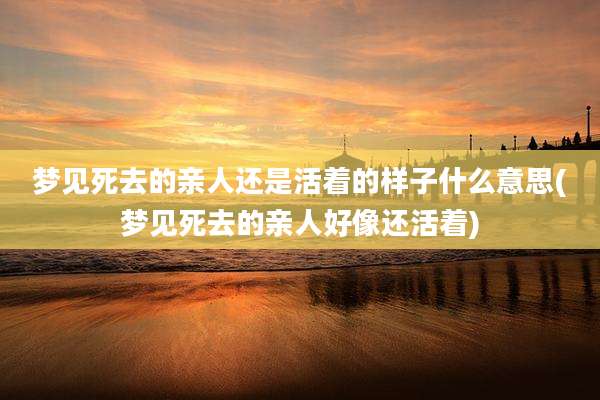 梦见死去的亲人还是活着的样子什么意思(梦见死去的亲人好像还活着)