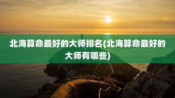北海算命最好的大师排名(北海算命最好的大师有哪些)