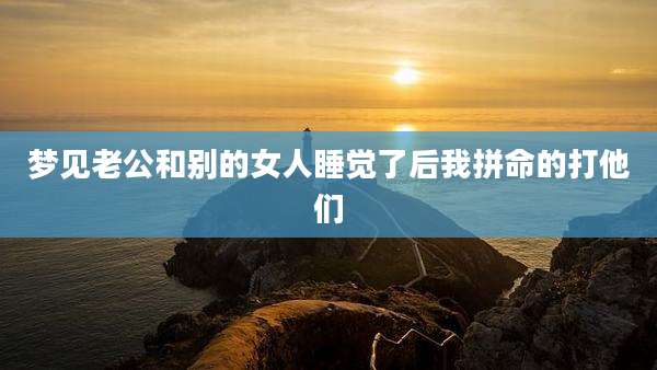 梦见老公和别的女人睡觉了后我拼命的打他们