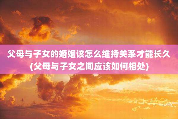 父母与子女的婚姻该怎么维持关系才能长久(父母与子女之间应该如何相处)