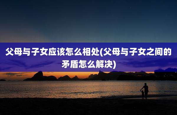 父母与子女应该怎么相处(父母与子女之间的矛盾怎么解决)