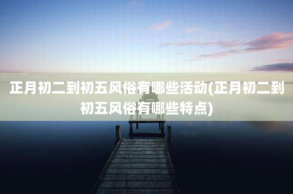 正月初二到初五风俗有哪些活动(正月初二到初五风俗有哪些特点)