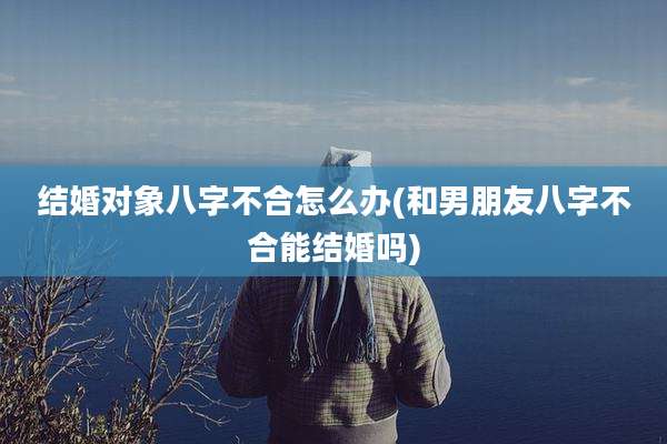 结婚对象八字不合怎么办(和男朋友八字不合能结婚吗)