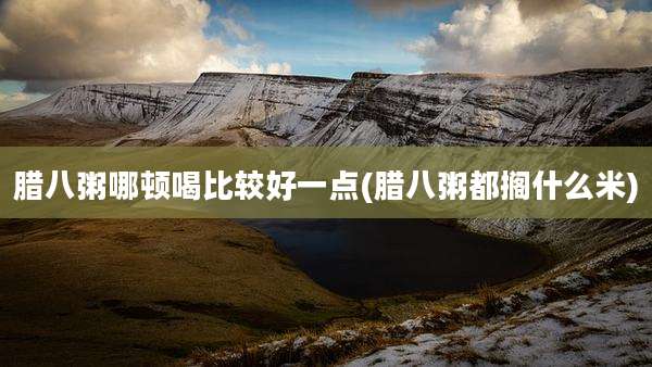 腊八粥哪顿喝比较好一点(腊八粥都搁什么米)
