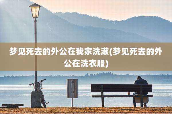 梦见死去的外公在我家洗漱(梦见死去的外公在洗衣服)